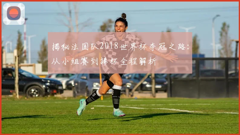 揭秘法国队2018世界杯夺冠之路：从小组赛到捧杯全程解析
