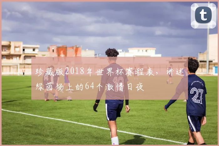 珍藏版2018年世界杯赛程表，讲述绿茵场上的64个激情日夜
