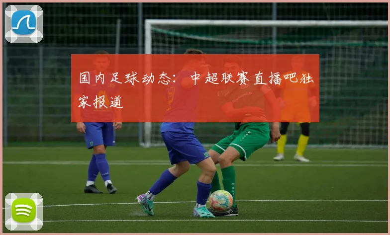 国内足球动态：中超联赛直播吧独家报道