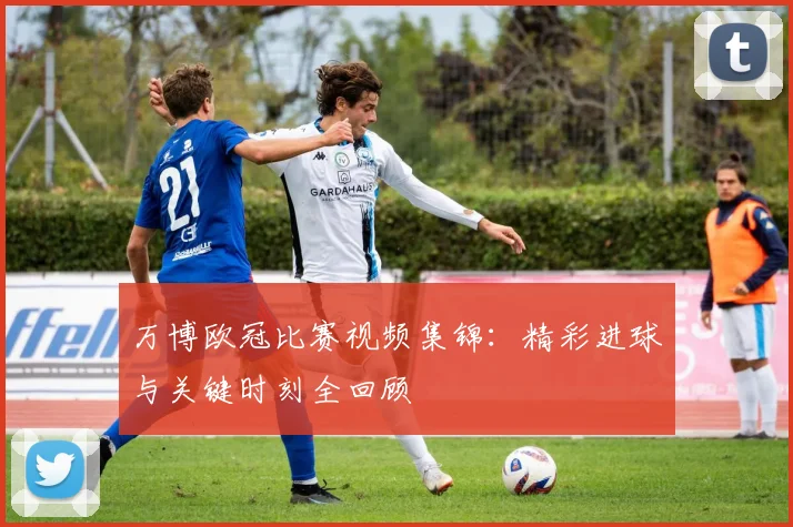 万博欧冠比赛视频集锦：精彩进球与关键时刻全回顾
