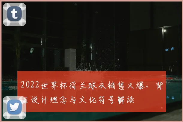 2022世界杯荷兰球衣销售火爆，背后设计理念与文化符号解读