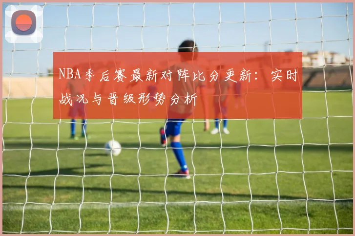 NBA季后赛最新对阵比分更新：实时战况与晋级形势分析