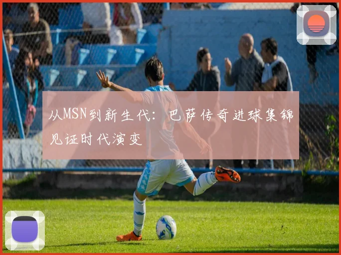 从MSN到新生代：巴萨传奇进球集锦见证时代演变