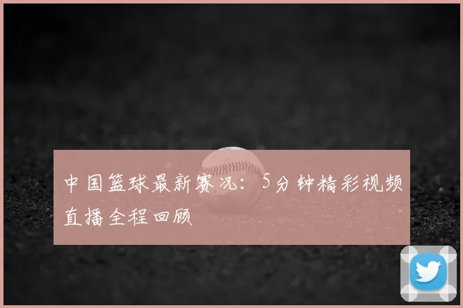 中国篮球最新赛况：5分钟精彩视频直播全程回顾