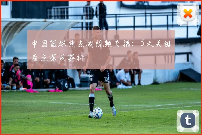 中国篮球焦点战视频直播：5大关键看点深度解析