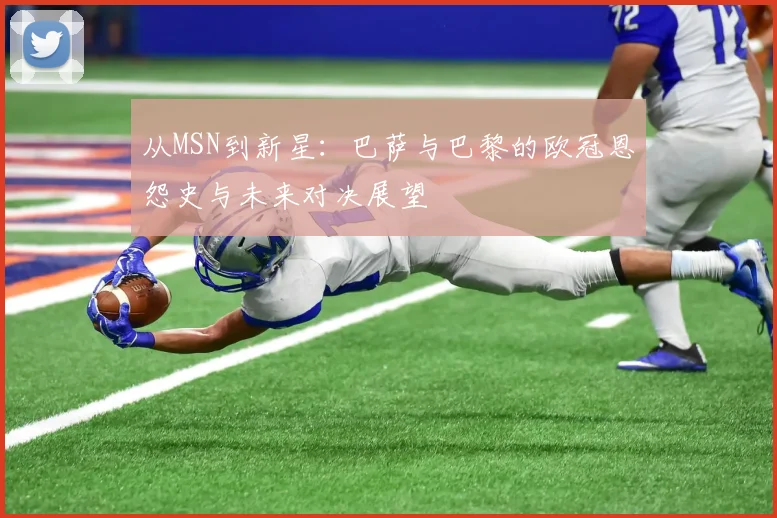 从MSN到新星：巴萨与巴黎的欧冠恩怨史与未来对决展望