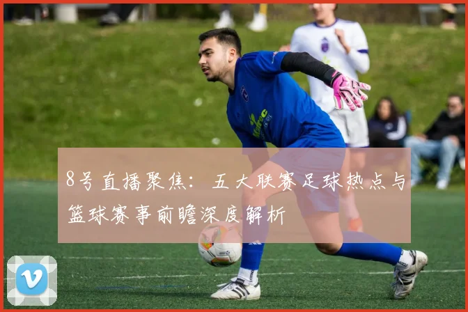 8号直播聚焦：五大联赛足球热点与篮球赛事前瞻深度解析