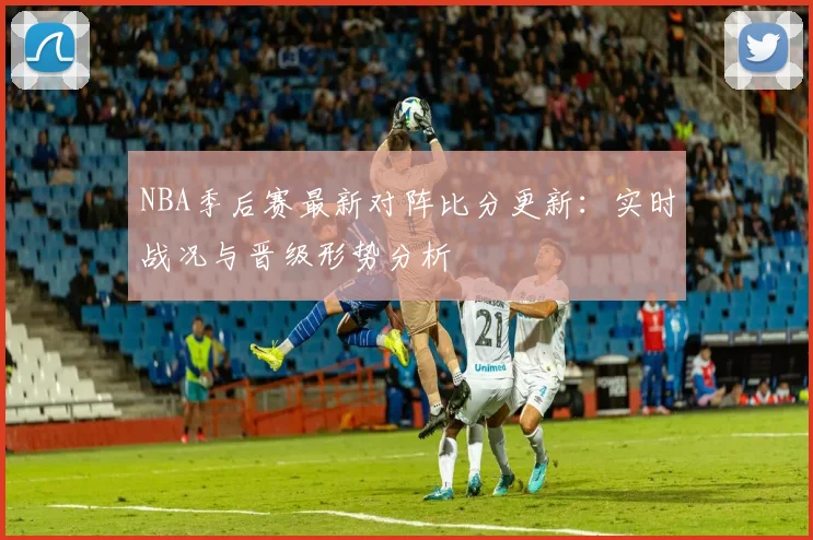 NBA季后赛最新对阵比分更新：实时战况与晋级形势分析