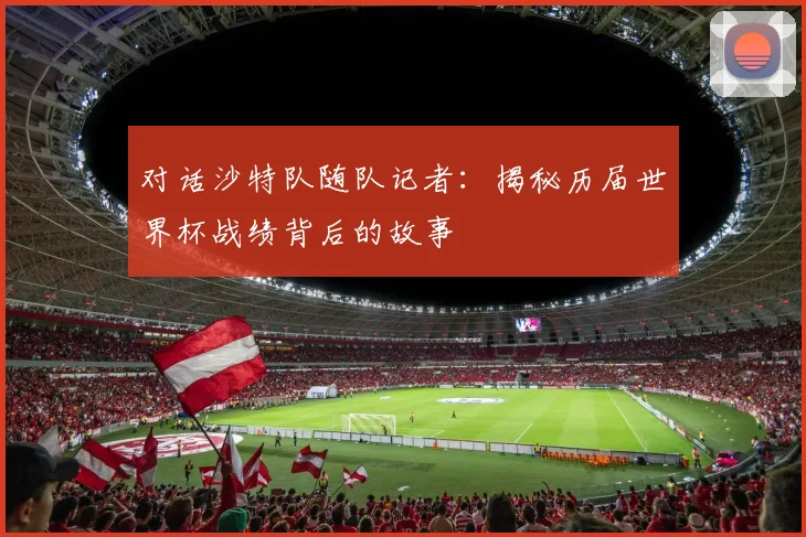 对话沙特队随队记者：揭秘历届世界杯战绩背后的故事