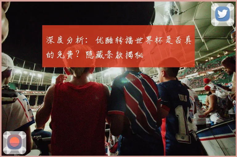 深度分析：优酷转播世界杯是否真的免费？隐藏条款揭秘