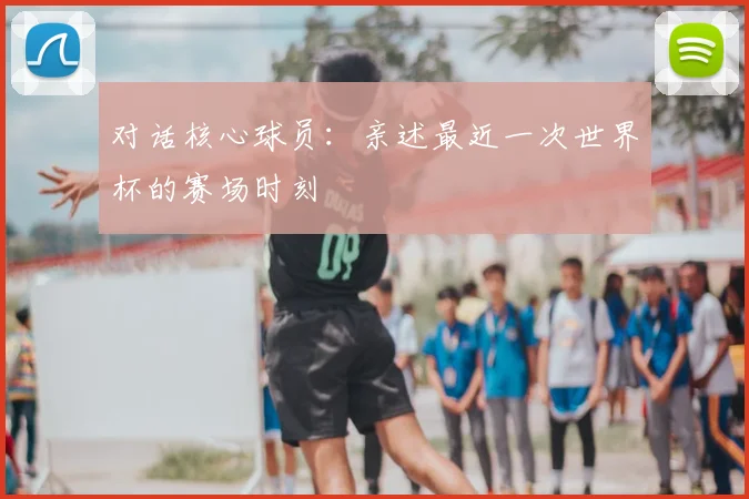 对话核心球员：亲述最近一次世界杯的赛场时刻