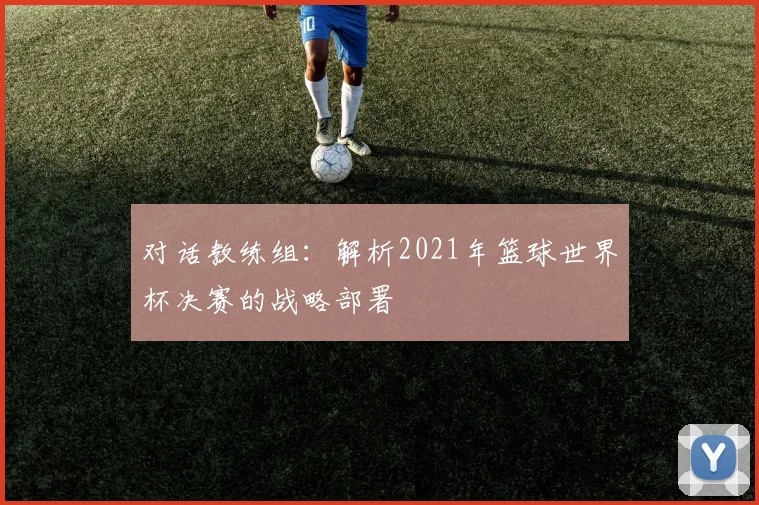 对话教练组：解析2021年篮球世界杯决赛的战略部署