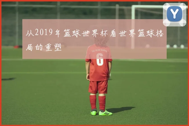 从2019年篮球世界杯看世界篮球格局的重塑