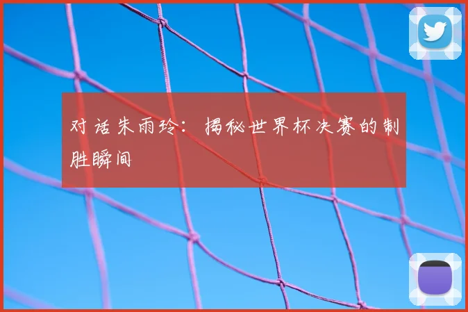 对话朱雨玲：揭秘世界杯决赛的制胜瞬间