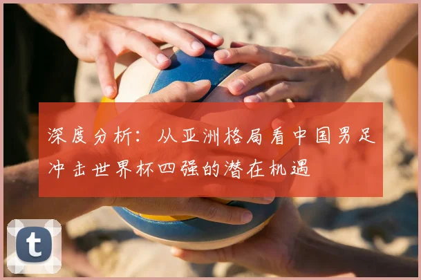 深度分析：从亚洲格局看中国男足冲击世界杯四强的潜在机遇