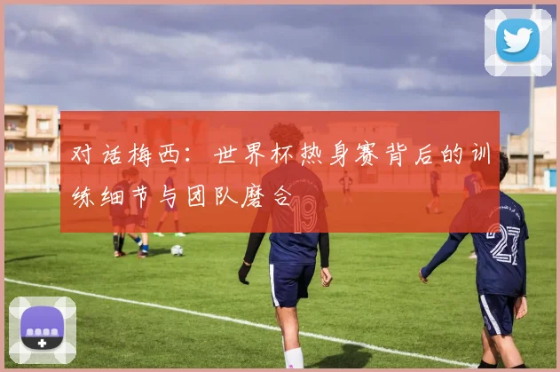 对话梅西：世界杯热身赛背后的训练细节与团队磨合