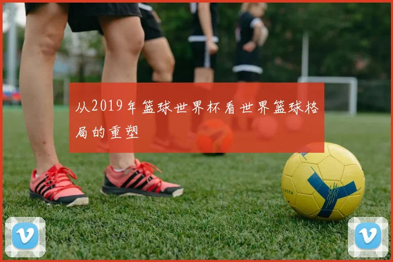 从2019年篮球世界杯看世界篮球格局的重塑